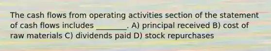 The cash flows from operating activities section of the statement of cash flows includes ________. A) principal received B) cost of raw materials C) dividends paid D) stock repurchases