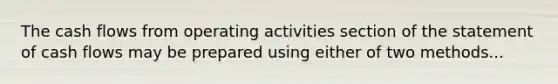 The cash flows from operating activities section of the statement of cash flows may be prepared using either of two methods...