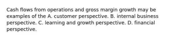 Cash flows from operations and gross margin growth may be examples of the A. customer perspective. B. internal business perspective. C. learning and growth perspective. D. financial perspective.