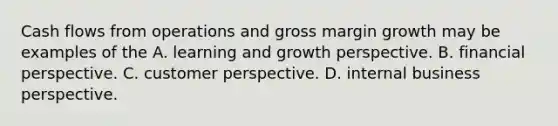 Cash flows from operations and gross margin growth may be examples of the A. learning and growth perspective. B. financial perspective. C. customer perspective. D. internal business perspective.