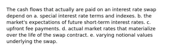 The cash flows that actually are paid on an interest rate swap depend on a. special interest rate terms and indexes. b. the market's expectations of future short-term interest rates. c. upfront fee payments. d. actual market rates that materialize over the life of the swap contract. e. varying notional values underlying the swap.