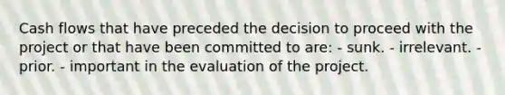 Cash flows that have preceded the decision to proceed with the project or that have been committed to are: - sunk. - irrelevant. - prior. - important in the evaluation of the project.