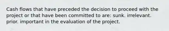 Cash flows that have preceded the decision to proceed with the project or that have been committed to are: sunk. irrelevant. prior. important in the evaluation of the project.