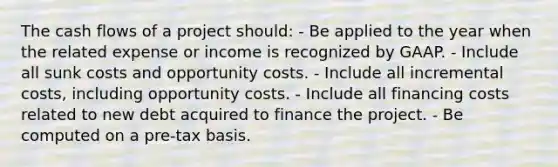 The cash flows of a project should: - Be applied to the year when the related expense or income is recognized by GAAP. - Include all sunk costs and opportunity costs. - Include all incremental costs, including opportunity costs. - Include all financing costs related to new debt acquired to finance the project. - Be computed on a pre-tax basis.