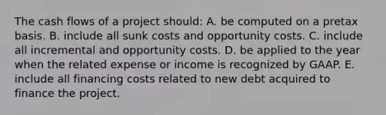 The cash flows of a project should: A. be computed on a pretax basis. B. include all sunk costs and opportunity costs. C. include all incremental and opportunity costs. D. be applied to the year when the related expense or income is recognized by GAAP. E. include all financing costs related to new debt acquired to finance the project.