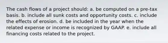 The cash flows of a project should: a. be computed on a pre-tax basis. b. include all sunk costs and opportunity costs. c. include the effects of erosion. d. be included in the year when the related expense or income is recognized by GAAP. e. include all financing costs related to the project.