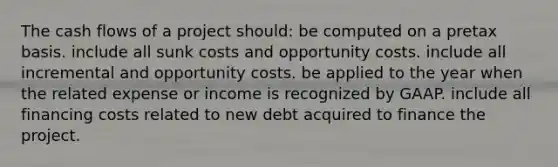 The cash flows of a project should: be computed on a pretax basis. include all sunk costs and opportunity costs. include all incremental and opportunity costs. be applied to the year when the related expense or income is recognized by GAAP. include all financing costs related to new debt acquired to finance the project.