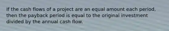 If the cash flows of a project are an equal amount each period, then the payback period is equal to the original investment divided by the annual cash flow.