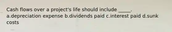 Cash flows over a project's life should include _____. a.depreciation expense b.dividends paid c.interest paid d.sunk costs