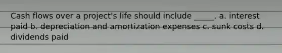 Cash flows over a project's life should include _____. a. interest paid b. depreciation and amortization expenses c. sunk costs d. dividends paid