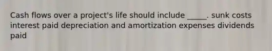 Cash flows over a project's life should include _____. sunk costs interest paid depreciation and amortization expenses dividends paid