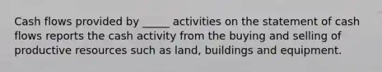 Cash flows provided by _____ activities on the statement of cash flows reports the cash activity from the buying and selling of productive resources such as land, buildings and equipment.