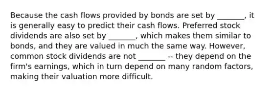 Because the cash flows provided by bonds are set by _______, it is generally easy to predict their cash flows. Preferred stock dividends are also set by _______, which makes them similar to bonds, and they are valued in much the same way. However, common stock dividends are not _______ -- they depend on the firm's earnings, which in turn depend on many random factors, making their valuation more difficult.