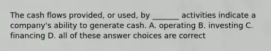 The cash flows provided, or used, by _______ activities indicate a company's ability to generate cash. A. operating B. investing C. financing D. all of these answer choices are correct