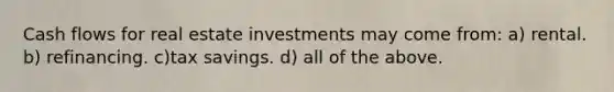 Cash flows for real estate investments may come from: a) rental. b) refinancing. c)tax savings. d) all of the above.