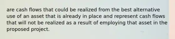 are cash flows that could be realized from the best alternative use of an asset that is already in place and represent cash flows that will not be realized as a result of employing that asset in the proposed project.