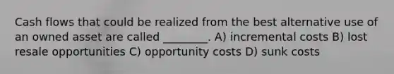 Cash flows that could be realized from the best alternative use of an owned asset are called ________. A) incremental costs B) lost resale opportunities C) opportunity costs D) sunk costs