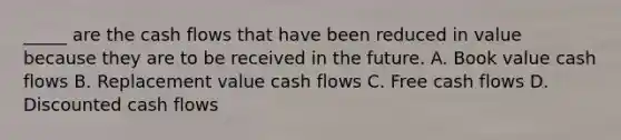 _____ are the cash flows that have been reduced in value because they are to be received in the future. A. Book value cash flows B. Replacement value cash flows C. Free cash flows D. Discounted cash flows