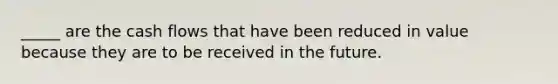 _____ are the cash flows that have been reduced in value because they are to be received in the future.