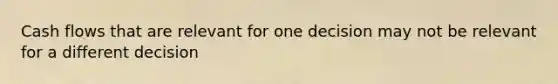 Cash flows that are relevant for one decision may not be relevant for a different decision