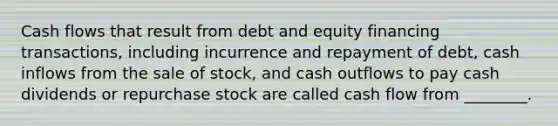 Cash flows that result from debt and equity financing transactions, including incurrence and repayment of debt, cash inflows from the sale of stock, and cash outflows to pay cash dividends or repurchase stock are called cash flow from ________.