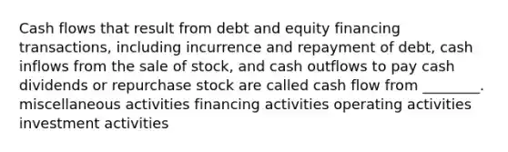 Cash flows that result from debt and equity financing transactions, including incurrence and repayment of debt, cash inflows from the sale of stock, and cash outflows to pay cash dividends or repurchase stock are called cash flow from ________. miscellaneous activities financing activities operating activities investment activities