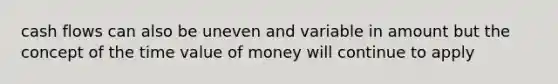 cash flows can also be uneven and variable in amount but the concept of the time value of money will continue to apply