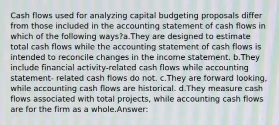 Cash flows used for analyzing capital budgeting proposals differ from those included in the accounting statement of cash flows in which of the following ways?a.They are designed to estimate total cash flows while the accounting statement of cash flows is intended to reconcile changes in the income statement. b.They include financial activity-related cash flows while accounting statement- related cash flows do not. c.They are forward looking, while accounting cash flows are historical. d.They measure cash flows associated with total projects, while accounting cash flows are for the firm as a whole.Answer: