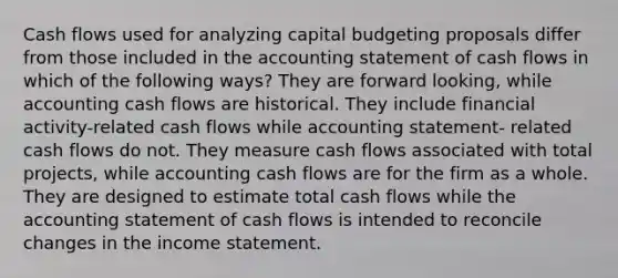 Cash flows used for analyzing capital budgeting proposals differ from those included in the accounting statement of cash flows in which of the following ways? They are forward looking, while accounting cash flows are historical. They include financial activity-related cash flows while accounting statement- related cash flows do not. They measure cash flows associated with total projects, while accounting cash flows are for the firm as a whole. They are designed to estimate total cash flows while the accounting statement of cash flows is intended to reconcile changes in the income statement.