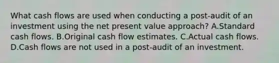 What cash flows are used when conducting a post-audit of an investment using the net present value approach? A.Standard cash flows. B.Original cash flow estimates. C.Actual cash flows. D.Cash flows are not used in a post-audit of an investment.