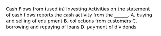 Cash Flows from (used in) Investing Activities on the statement of cash flows reports the cash activity from the ______. A. buying and selling of equipment B. collections from customers C. borrowing and repaying of loans D. payment of dividends