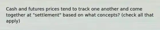 Cash and futures prices tend to track one another and come together at "settlement" based on what concepts? (check all that apply)