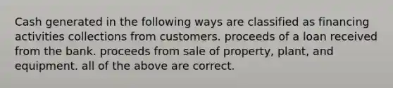 Cash generated in the following ways are classified as financing activities collections from customers. proceeds of a loan received from the bank. proceeds from sale of property, plant, and equipment. all of the above are correct.