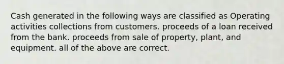 Cash generated in the following ways are classified as Operating activities collections from customers. proceeds of a loan received from the bank. proceeds from sale of property, plant, and equipment. all of the above are correct.