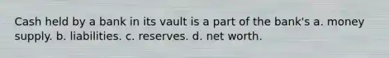 Cash held by a bank in its vault is a part of the bank's a. money supply. b. liabilities. c. reserves. d. net worth.