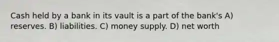 Cash held by a bank in its vault is a part of the bank's A) reserves. B) liabilities. C) money supply. D) net worth