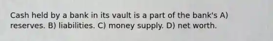 Cash held by a bank in its vault is a part of the bank's A) reserves. B) liabilities. C) money supply. D) net worth.