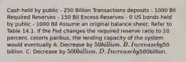 Cash held by public - 250 Billion Transactions deposits - 1000 Bil Required Reserves - 150 Bil Excess Reserves - 0 US bonds held by public - 1000 Bil Assume an original balance sheet: Refer to Table 14.1. If the Fed changes the required reserve ratio to 10 percent, ceteris paribus, the lending capacity of the system would eventually A. Decrease by 50 billion. B. Increase by50 billion. C. Decrease by 500 billion. D. Increaseby500billion.