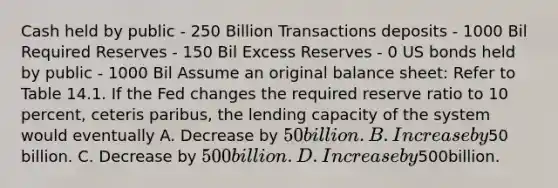 Cash held by public - 250 Billion Transactions deposits - 1000 Bil Required Reserves - 150 Bil Excess Reserves - 0 US bonds held by public - 1000 Bil Assume an original balance sheet: Refer to Table 14.1. If the Fed changes the required reserve ratio to 10 percent, ceteris paribus, the lending capacity of the system would eventually A. Decrease by 50 billion. B. Increase by50 billion. C. Decrease by 500 billion. D. Increaseby500billion.