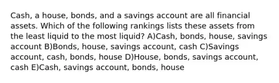 Cash, a house, bonds, and a savings account are all financial assets. Which of the following rankings lists these assets from the least liquid to the most liquid? A)Cash, bonds, house, savings account B)Bonds, house, savings account, cash C)Savings account, cash, bonds, house D)House, bonds, savings account, cash E)Cash, savings account, bonds, house