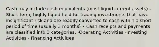 Cash may include cash equivalents (most liquid current assets) - Short-term, highly liquid held for trading investments that have insignificant risk and are readily converted to cash within a short period of time (usually 3 months) • Cash receipts and payments are classified into 3 categories: -Operating Activities -Investing Activities - Financing Activities