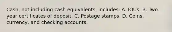 Cash, not including cash equivalents, includes: A. IOUs. B. Two-year certificates of deposit. C. Postage stamps. D. Coins, currency, and checking accounts.