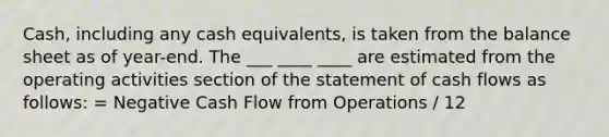 Cash, including any cash equivalents, is taken from the balance sheet as of year-end. The ___ ____ ____ are estimated from the operating activities section of the statement of cash flows as follows: = Negative Cash Flow from Operations / 12