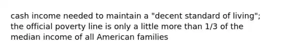 cash income needed to maintain a "decent standard of living"; the official poverty line is only a little more than 1/3 of the median income of all American families