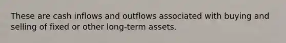 These are cash inflows and outflows associated with buying and selling of fixed or other long-term assets.