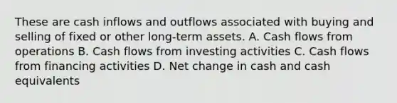 These are cash inflows and outflows associated with buying and selling of fixed or other long-term assets. A. Cash flows from operations B. Cash flows from investing activities C. Cash flows from financing activities D. Net change in cash and cash equivalents