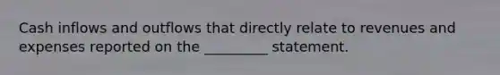 Cash inflows and outflows that directly relate to revenues and expenses reported on the _________ statement.