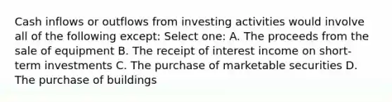 Cash inflows or outflows from investing activities would involve all of the following except: Select one: A. The proceeds from the sale of equipment B. The receipt of interest income on short-term investments C. The purchase of marketable securities D. The purchase of buildings