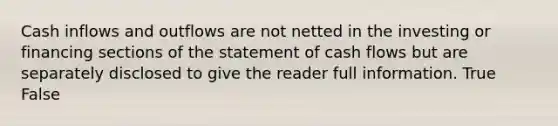 Cash inflows and outflows are not netted in the investing or financing sections of the statement of cash flows but are separately disclosed to give the reader full information. True False