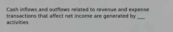 Cash inflows and outflows related to revenue and expense transactions that affect net income are generated by ___ activities